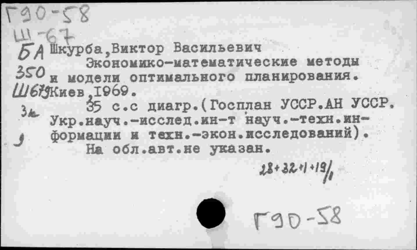 ﻿Г20-Г?
Г? л Шкурба,Виктор Васильевич
г' Экономико-математические методы Зьс) и модели оптимального планирования. £//6$Киев ,1969.
1	^5 с.с диагр.(Госплан УССР.АН УССР
*■ Укр.науч.-исслед.ин-т науч.-техн.ин-
л формации и техн.—экон.исследований)• На обл.авт.не указан.